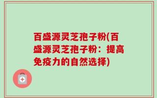 百盛源灵芝孢子粉(百盛源灵芝孢子粉：提高免疫力的自然选择)