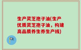 生产灵芝孢子油(生产优质灵芝孢子油，构建高品质养生养生产线)
