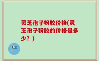 灵芝孢子粉胶价格(灵芝孢子粉胶的价格是多少？)