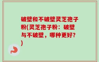 破壁和不破壁灵芝孢子粉(灵芝孢子粉：破壁与不破壁，哪种更好？)