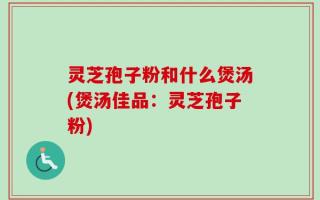 灵芝孢子粉和什么煲汤(煲汤佳品：灵芝孢子粉)