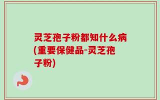 灵芝孢子粉都知什么病(重要保健品-灵芝孢子粉)