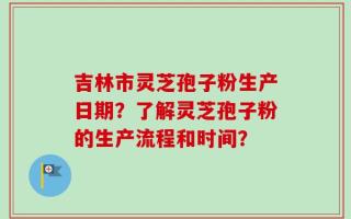 吉林市灵芝孢子粉生产日期？了解灵芝孢子粉的生产流程和时间？