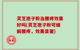 灵芝孢子粉治腰疼效果好吗(灵芝孢子粉可缓解腰疼，效果显著)
