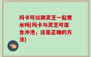 玛卡可以跟灵芝一起煮水吗(玛卡与灵芝可混合冲泡，这是正确的方法)