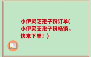 小伊灵芝孢子粉订单(小伊灵芝孢子粉畅销，快来下单！)