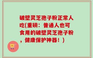 破壁灵芝孢子粉正常人吃(重磅：普通人也可食用的破壁灵芝孢子粉，健康保护神器！)