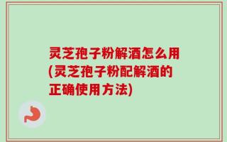 灵芝孢子粉解酒怎么用(灵芝孢子粉配解酒的正确使用方法)