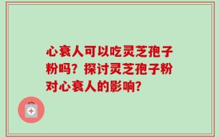 心衰人可以吃灵芝孢子粉吗？探讨灵芝孢子粉对心衰人的影响？