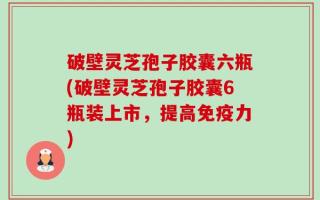 破壁灵芝孢子胶囊六瓶(破壁灵芝孢子胶囊6瓶装上市，提高免疫力)