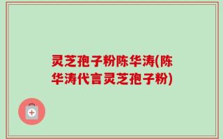 灵芝孢子粉陈华涛(陈华涛代言灵芝孢子粉)