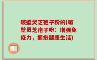 破壁灵芝孢子粉的(破壁灵芝孢子粉：增强免疫力，拥抱健康生活)