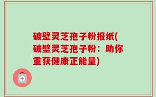 破壁灵芝孢子粉报纸(破壁灵芝孢子粉：助你重获健康正能量)