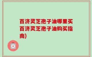 百济灵芝孢子油哪里买百济灵芝孢子油购买指南)