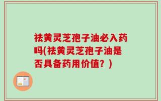 祛黄灵芝孢子油必入药吗(祛黄灵芝孢子油是否具备药用价值？)