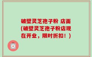 破壁灵芝孢子粉 店面(破壁灵芝孢子粉店现在开业，限时折扣！)