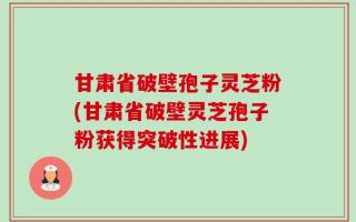甘肃省破壁孢子灵芝粉(甘肃省破壁灵芝孢子粉获得突破性进展)