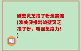 破壁灵芝孢子粉澳美健(澳美健推出破壁灵芝孢子粉，增强免疫力！)