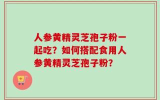 人参黄精灵芝孢子粉一起吃？如何搭配食用人参黄精灵芝孢子粉？