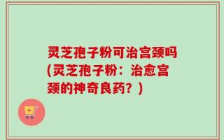 灵芝孢子粉可治宫颈吗(灵芝孢子粉：治愈宫颈的神奇良药？)