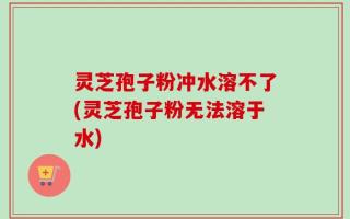 灵芝孢子粉冲水溶不了(灵芝孢子粉无法溶于水)
