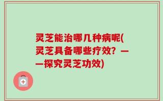 灵芝能治哪几种病呢(灵芝具备哪些疗效？——探究灵芝功效)