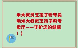 米大叔灵芝孢子粉专卖场米大叔灵芝孢子粉专卖厅——守护您的健康！)