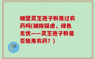 破壁灵芝孢子粉用过农药吗(破除疑虑，绿色无忧——灵芝孢子粉是否施用农药？)