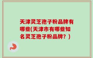 天津灵芝孢子粉品牌有哪些(天津市有哪些知名灵芝孢子粉品牌？)