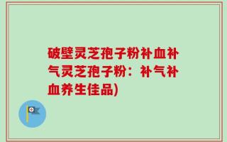 破壁灵芝孢子粉补血补气灵芝孢子粉：补气补血养生佳品)