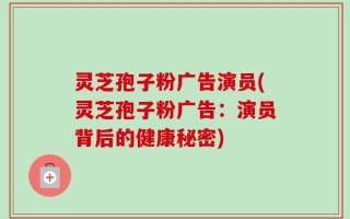 灵芝孢子粉广告演员(灵芝孢子粉广告：演员背后的健康秘密)
