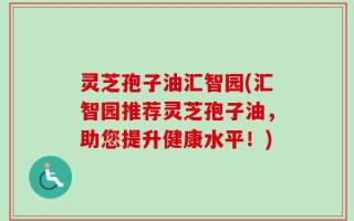 灵芝孢子油汇智园(汇智园推荐灵芝孢子油，助您提升健康水平！)