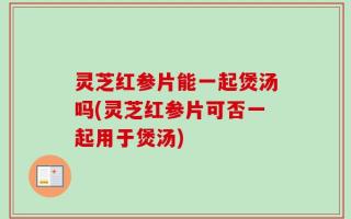 灵芝红参片能一起煲汤吗(灵芝红参片可否一起用于煲汤)