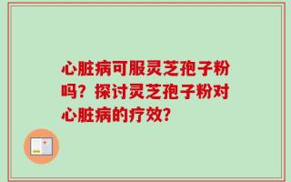心脏病可服灵芝孢子粉吗？探讨灵芝孢子粉对心脏病的疗效？