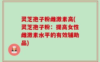 灵芝孢子粉雌激素高(灵芝孢子粉：提高女性雌激素水平的有效辅助品)