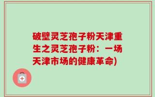 破壁灵芝孢子粉天津重生之灵芝孢子粉：一场天津市场的健康革命)