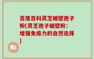 百度百科灵芝破壁孢子粉(灵芝孢子破壁粉：增强免疫力的自然选择)