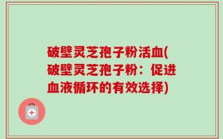 破壁灵芝孢子粉活血(破壁灵芝孢子粉：促进血液循环的有效选择)