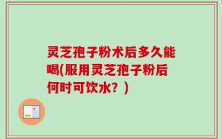 灵芝孢子粉术后多久能喝(服用灵芝孢子粉后何时可饮水？)