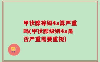 甲状腺等级4a算严重吗(甲状腺级别4a是否严重需要重视)