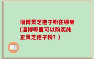 淄博灵芝孢子粉在哪里(淄博哪里可以购买纯正灵芝孢子粉？)