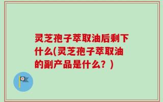灵芝孢子萃取油后剩下什么(灵芝孢子萃取油的副产品是什么？)