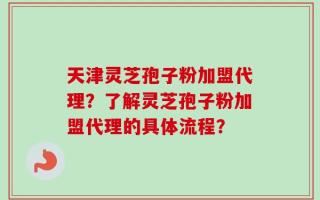 天津灵芝孢子粉加盟代理？了解灵芝孢子粉加盟代理的具体流程？