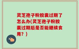 灵芝孢子粉胶囊过期了怎么办(灵芝孢子粉胶囊过期后是否能继续食用？)