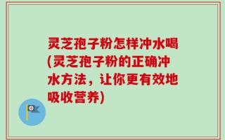 灵芝孢子粉怎样冲水喝(灵芝孢子粉的正确冲水方法，让你更有效地吸收营养)
