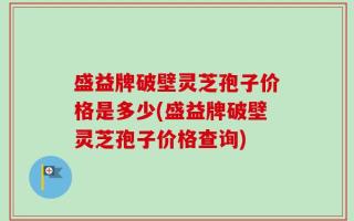 盛益牌破壁灵芝孢子价格是多少(盛益牌破壁灵芝孢子价格查询)