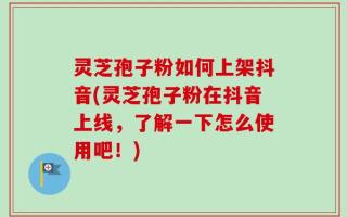 灵芝孢子粉如何上架抖音(灵芝孢子粉在抖音上线，了解一下怎么使用吧！)