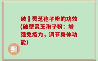 破礕灵芝孢子粉的功效(破壁灵芝孢子粉：增强免疫力，调节身体功能)