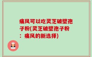 痛风可以吃灵芝破壁孢子粉(灵芝破壁孢子粉：痛风的新选择)