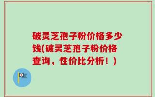 破灵芝孢子粉价格多少钱(破灵芝孢子粉价格查询，性价比分析！)